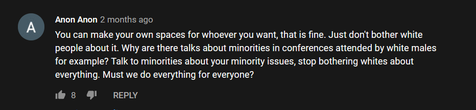 Anon Anon comments: "You can make your own spaces for whoever you want, that is fine. Just don't bother white people about it. Why are there talks about minorities in conferences attended by white males for example? Talk to minorities about your minority issues, stop bothering whites about everything. Must we do everything for everyone?"