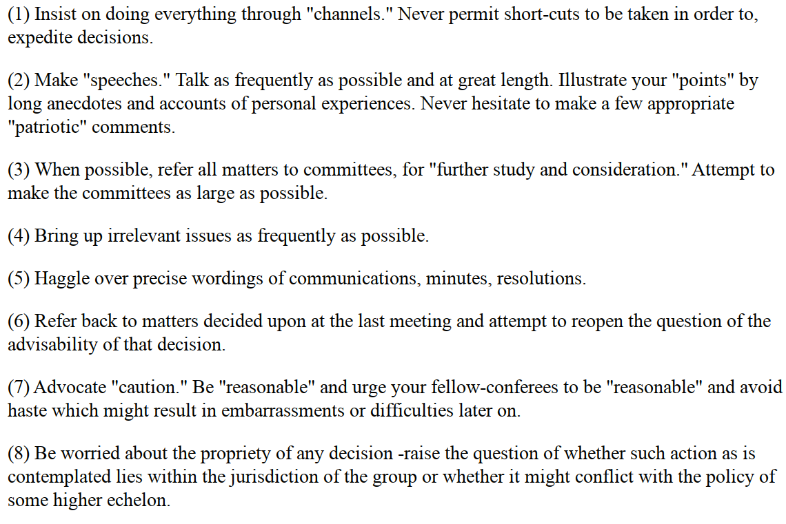 A picture of the CIA handbook covering lessons (1) through (8), which you can read at the link which covers more detail. From the pictured page: (1) Insist on doing everything through “channels.” Never permit short-cuts to be taken in order to expedite decisions. (2) Make “speeches.” Talk as frequently as possible and at great length. Illustrate your “points” by long anecdotes and accounts of personal experiences. (3) When possible, refer all matters to committees, for “further study and consideration.” Attempt to make the committee as large as possible — never less than five. (4) Bring up irrelevant issues as frequently as possible. (5) Haggle over precise wordings of communications, minutes, resolutions. (6) Refer back to matters decided upon at the last meeting and attempt to re-open the question of the advisability of that decision. (7) Advocate “caution.” Be “reasonable” and urge your fellow-conferees to be “reasonable” and avoid haste which might result in embarrassments or difficulties later on. (8) Be worried about the propriety of any decision - raise the question of whether such action as is contemplated lies within the jurisdiction of the group or whether it might conflict with the policy of some higher echelon.