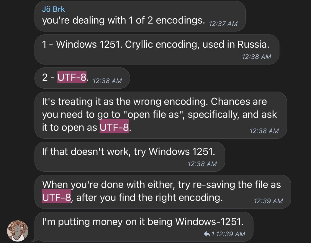 A screenshot of a telegram conversation. The text is all from a person with a rat avatar, named "Jö Brk": "you're dealing with 1 of 2 encodings." "1 - Windows 1251. Cyrillic [sic] encoding, used in Russia." "2 - UTF-8" "It's treating it as the wrong encoding. Chances are you need to go to "open file as", specifically, and ask it to open as UTF-8." "If that doesn't work, try Windows 1251." "When you're done with either, try re-saving the file as UTF-8, after you find the right encoding." "I'm putting money on it being Windows-1251".